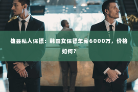 雄县私人保镖：韩国女保镖年薪6000万，价格如何？