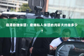 临港助理保镖：雇佣私人保镖的月薪大约是多少？